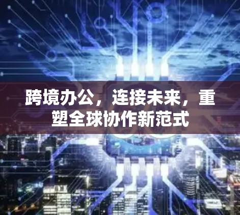跨境办公,连接未来,重塑全球协作新范式 跨境办公,连接未来,重塑全球协作新范式