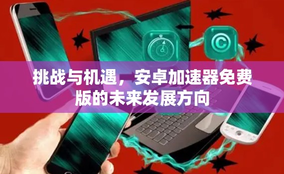 挑战与机遇,安卓加速器免费版的未来发展方向 挑战与机遇,安卓加速器免费版的未来发展方向