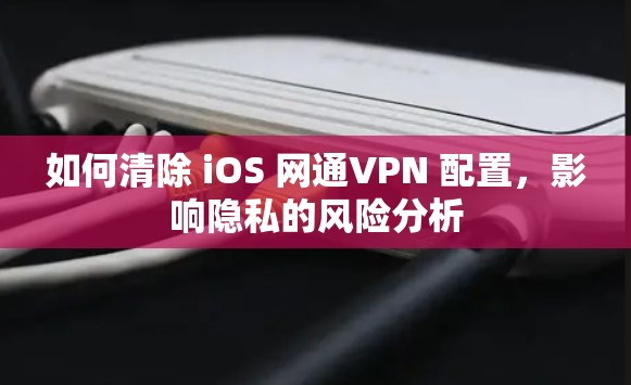 如何清除 iOS 网通VPN 配置,影响隐私的风险分析 如何清除 iOS 网通VPN 配置,影响隐私的风险分析