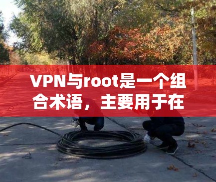 VPN与root是一个组合术语，主要用于在使用VPN协议时，通过root权限控制访问控制，确保内部服务器的严格限制，防止未经授权的访问，同时保护用户账户的安全。以下是关于这一主题的详细解释