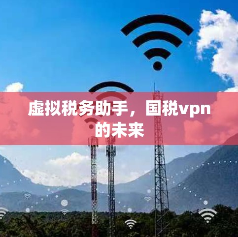 虚拟税务助手,国税vpn的未来 虚拟税务助手,国税vpn的未来