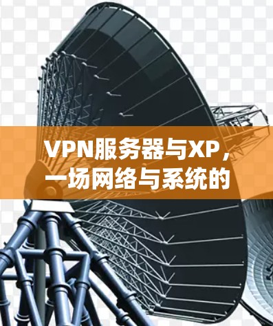 VPN服务器与XP,一场网络与系统的双刃剑战争 VPN服务器与XP,一场网络与系统的双刃剑战争