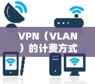 VPN（VLAN）的计费方式多种多样，主要分为按小时计费和按分钟计费两种。以下是详细的解释