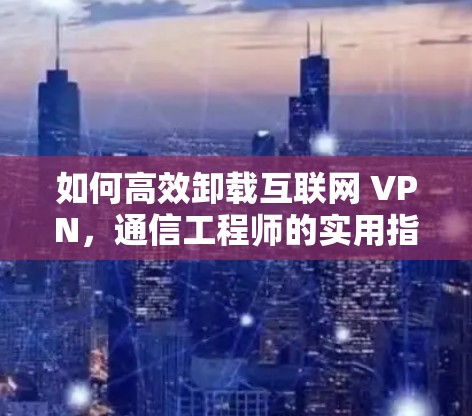 如何高效卸载互联网 VPN,通信工程师的实用指南 如何高效卸载互联网 VPN,通信工程师的实用指南