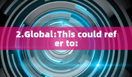 2.Global:This could refer to: 2.Global:This could refer to: