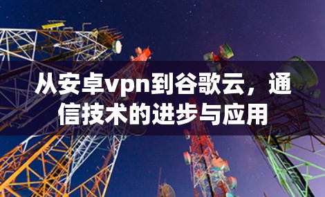 从安卓vpn到谷歌云,通信技术的进步与应用 从安卓vpn到谷歌云,通信技术的进步与应用