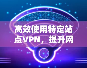 高效使用特定站点VPN,提升网络连接的高效性 高效使用特定站点VPN,提升网络连接的高效性