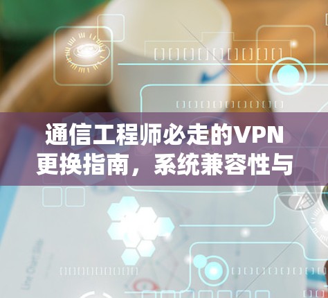 通信工程师必走的VPN更换指南,系统兼容性与性能优化 通信工程师必走的VPN更换指南,系统兼容性与性能优化