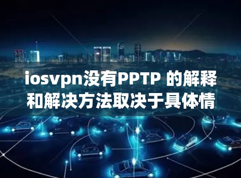 iosvpn没有PPTP 的解释和解决方法取决于具体情况，但我会尽力帮助你。以下是一些可能的解释和解决方法