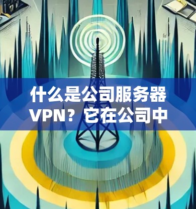 什么是公司服务器VPN?它在公司中的作用与实现 什么是公司服务器VPN?它在公司中的作用与实现