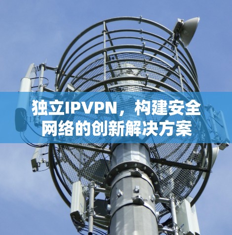 独立IPVPN,构建安全网络的创新解决方案 独立IPVPN,构建安全网络的创新解决方案