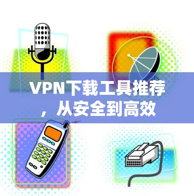 VPN下载工具推荐,从安全到高效 VPN下载工具推荐,从安全到高效