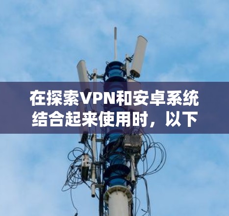在探索VPN和安卓系统结合起来使用时,以下是一个有条理的总结 在探索VPN和安卓系统结合起来使用时,以下是一个有条理的总结