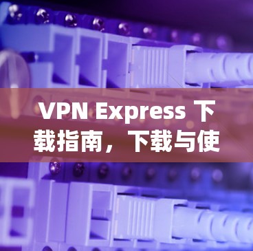VPN Express 下载指南,下载与使用建议 VPN Express 下载指南,下载与使用建议