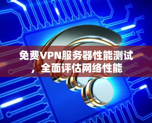 免费VPN服务器性能测试,全面评估网络性能 免费VPN服务器性能测试,全面评估网络性能