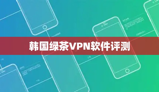 韩国绿茶VPN软件评测 韩国绿茶VPN软件评测