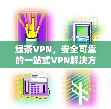 绿茶VPN,安全可靠的一站式VPN解决方案 绿茶VPN,安全可靠的一站式VPN解决方案